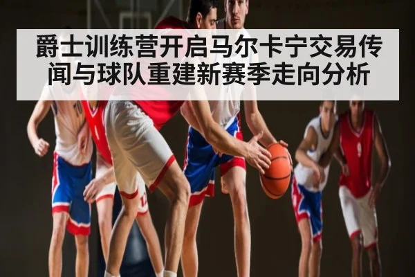 爵士训练营开启马尔卡宁交易传闻与球队重建新赛季走向分析