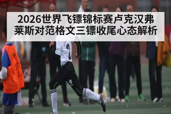 2026世界飞镖锦标赛卢克汉弗莱斯对范格文三镖收尾心态解析